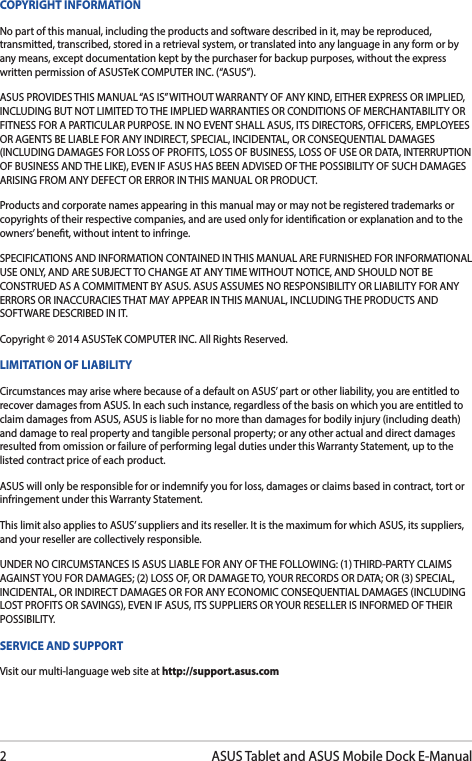 2ASUS Tablet and ASUS Mobile Dock E-ManualCOPYRIGHT INFORMATIONNo part of this manual, including the products and software described in it, may be reproduced, transmitted, transcribed, stored in a retrieval system, or translated into any language in any form or by any means, except documentation kept by the purchaser for backup purposes, without the express written permission of ASUSTeK COMPUTER INC. (“ASUS”).ASUS PROVIDES THIS MANUAL “AS IS” WITHOUT WARRANTY OF ANY KIND, EITHER EXPRESS OR IMPLIED, INCLUDING BUT NOT LIMITED TO THE IMPLIED WARRANTIES OR CONDITIONS OF MERCHANTABILITY OR FITNESS FOR A PARTICULAR PURPOSE. IN NO EVENT SHALL ASUS, ITS DIRECTORS, OFFICERS, EMPLOYEES OR AGENTS BE LIABLE FOR ANY INDIRECT, SPECIAL, INCIDENTAL, OR CONSEQUENTIAL DAMAGES (INCLUDING DAMAGES FOR LOSS OF PROFITS, LOSS OF BUSINESS, LOSS OF USE OR DATA, INTERRUPTION OF BUSINESS AND THE LIKE), EVEN IF ASUS HAS BEEN ADVISED OF THE POSSIBILITY OF SUCH DAMAGES ARISING FROM ANY DEFECT OR ERROR IN THIS MANUAL OR PRODUCT.Products and corporate names appearing in this manual may or may not be registered trademarks or copyrights of their respective companies, and are used only for identication or explanation and to the owners’ benet, without intent to infringe.SPECIFICATIONS AND INFORMATION CONTAINED IN THIS MANUAL ARE FURNISHED FOR INFORMATIONAL USE ONLY, AND ARE SUBJECT TO CHANGE AT ANY TIME WITHOUT NOTICE, AND SHOULD NOT BE CONSTRUED AS A COMMITMENT BY ASUS. ASUS ASSUMES NO RESPONSIBILITY OR LIABILITY FOR ANY ERRORS OR INACCURACIES THAT MAY APPEAR IN THIS MANUAL, INCLUDING THE PRODUCTS AND SOFTWARE DESCRIBED IN IT.Copyright © 2014 ASUSTeK COMPUTER INC. All Rights Reserved.LIMITATION OF LIABILITYCircumstances may arise where because of a default on ASUS’ part or other liability, you are entitled to recover damages from ASUS. In each such instance, regardless of the basis on which you are entitled to claim damages from ASUS, ASUS is liable for no more than damages for bodily injury (including death) and damage to real property and tangible personal property; or any other actual and direct damages resulted from omission or failure of performing legal duties under this Warranty Statement, up to the listed contract price of each product.ASUS will only be responsible for or indemnify you for loss, damages or claims based in contract, tort or infringement under this Warranty Statement.This limit also applies to ASUS’ suppliers and its reseller. It is the maximum for which ASUS, its suppliers, and your reseller are collectively responsible.UNDER NO CIRCUMSTANCES IS ASUS LIABLE FOR ANY OF THE FOLLOWING: (1) THIRD-PARTY CLAIMS AGAINST YOU FOR DAMAGES; (2) LOSS OF, OR DAMAGE TO, YOUR RECORDS OR DATA; OR (3) SPECIAL, INCIDENTAL, OR INDIRECT DAMAGES OR FOR ANY ECONOMIC CONSEQUENTIAL DAMAGES (INCLUDING LOST PROFITS OR SAVINGS), EVEN IF ASUS, ITS SUPPLIERS OR YOUR RESELLER IS INFORMED OF THEIR POSSIBILITY.SERVICE AND SUPPORTVisit our multi-language web site at http://support.asus.com
