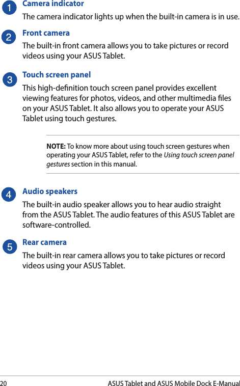 20ASUS Tablet and ASUS Mobile Dock E-ManualCamera indicatorThe camera indicator lights up when the built-in camera is in use.Front cameraThe built-in front camera allows you to take pictures or record videos using your ASUS Tablet.Touch screen panelThis high-denition touch screen panel provides excellent viewing features for photos, videos, and other multimedia les on your ASUS Tablet. It also allows you to operate your ASUS Tablet using touch gestures.NOTE: To know more about using touch screen gestures when operating your ASUS Tablet, refer to the Using touch screen panel gestures section in this manual.Audio speakersThe built-in audio speaker allows you to hear audio straight from the ASUS Tablet. The audio features of this ASUS Tablet are software-controlled.Rear cameraThe built-in rear camera allows you to take pictures or record videos using your ASUS Tablet.