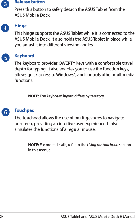 24ASUS Tablet and ASUS Mobile Dock E-ManualRelease buttonPress this button to safely detach the ASUS Tablet from the ASUS Mobile Dock.HingeThis hinge supports the ASUS Tablet while it is connected to the ASUS Mobile Dock. It also holds the ASUS Tablet in place while you adjust it into dierent viewing angles.KeyboardThe keyboard provides QWERTY keys with a comfortable travel depth for typing. It also enables you to use the function keys, allows quick access to Windows®, and controls other multimedia functions.NOTE: The keyboard layout diers by territory.TouchpadThe touchpad allows the use of multi-gestures to navigate onscreen, providing an intuitive user experience. It also simulates the functions of a regular mouse.NOTE: For more details, refer to the Using the touchpad section in this manual.