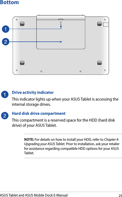 ASUS Tablet and ASUS Mobile Dock E-Manual25Drive activity indicatorThis indicator lights up when your ASUS Tablet is accessing the internal storage drives.Hard disk drive compartmentThis compartment is a reserved space for the HDD (hard disk drive) of your ASUS Tablet.NOTE: For details on how to install your HDD, refer to Chapter 4: Upgrading your ASUS Tablet. Prior to installation, ask your retailer for assistance regarding compatible HDD options for your ASUS Tablet.  Bottom 