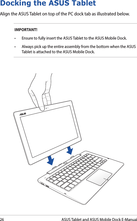 26ASUS Tablet and ASUS Mobile Dock E-ManualDocking the ASUS TabletAlign the ASUS Tablet on top of the PC dock tab as illustrated below. IMPORTANT!  • EnsuretofullyinserttheASUSTablettotheASUSMobileDock.• AlwayspickuptheentireassemblyfromthebottomwhentheASUSTablet is attached to the ASUS Mobile Dock.