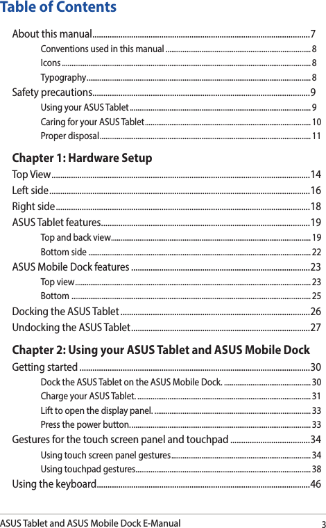 ASUS Tablet and ASUS Mobile Dock E-Manual3Table of ContentsAbout this manual ..................................................................................................... 7Conventions used in this manual ............................................................................. 8Icons .................................................................................................................................... 8Typography .......................................................................................................................8Safety precautions .....................................................................................................9Using your ASUS Tablet ................................................................................................ 9Caring for your ASUS Tablet ........................................................................................ 10Proper disposal ................................................................................................................11Chapter 1: Hardware SetupTop View ........................................................................................................................ 14Left side ......................................................................................................................... 16Right side ...................................................................................................................... 18ASUS Tablet features .................................................................................................19Top and back view .......................................................................................................... 19Bottom side ...................................................................................................................... 22ASUS Mobile Dock features ...................................................................................23Top view ............................................................................................................................. 23Bottom  ............................................................................................................................... 25Docking the ASUS Tablet ........................................................................................26Undocking the ASUS Tablet ................................................................................... 27Chapter 2: Using your ASUS Tablet and ASUS Mobile DockGetting started ...........................................................................................................30Dock the ASUS Tablet on the ASUS Mobile Dock. .............................................. 30Charge your ASUS Tablet. ............................................................................................ 31Lift to open the display panel. ................................................................................... 33Press the power button. ............................................................................................... 33Gestures for the touch screen panel and touchpad .....................................34Using touch screen panel gestures ..........................................................................34Using touchpad gestures.............................................................................................38Using the keyboard ................................................................................................... 46