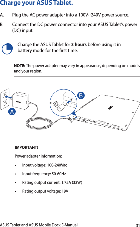 ASUS Tablet and ASUS Mobile Dock E-Manual31Charge your ASUS Tablet.A.  Plug the AC power adapter into a 100V~240V power source.B.  Connect the DC power connector into your ASUS Tablet’s power (DC) input.Charge the ASUS Tablet for 3 hours before using it in battery mode for the rst time.NOTE: The power adapter may vary in appearance, depending on models and your region.IMPORTANT! Power adapter information:• Inputvoltage:100-240Vac• Inputfrequency:50-60Hz• Ratingoutputcurrent:1.75A(33W)• Ratingoutputvoltage:19V