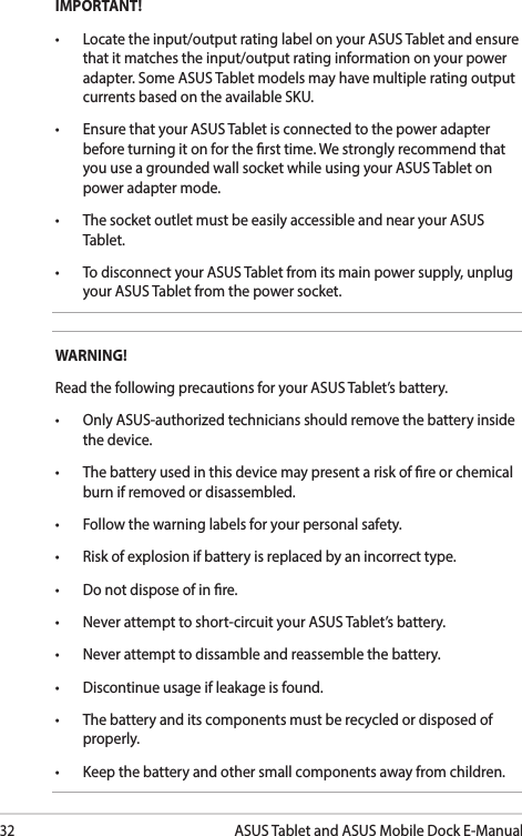 32ASUS Tablet and ASUS Mobile Dock E-ManualIMPORTANT! • Locatetheinput/outputratinglabelonyourASUSTabletandensurethat it matches the input/output rating information on your power adapter. Some ASUS Tablet models may have multiple rating output currents based on the available SKU.• EnsurethatyourASUSTabletisconnectedtothepoweradapterbefore turning it on for the rst time. We strongly recommend that you use a grounded wall socket while using your ASUS Tablet on power adapter mode.• ThesocketoutletmustbeeasilyaccessibleandnearyourASUSTablet.• TodisconnectyourASUSTabletfromitsmainpowersupply,unplugyour ASUS Tablet from the power socket.WARNING!Read the following precautions for your ASUS Tablet’s battery.• OnlyASUS-authorizedtechniciansshouldremovethebatteryinsidethe device.• Thebatteryusedinthisdevicemaypresentariskofreorchemicalburn if removed or disassembled.• Followthewarninglabelsforyourpersonalsafety.• Riskofexplosionifbatteryisreplacedbyanincorrecttype.• Donotdisposeofinre.• Neverattempttoshort-circuityourASUSTablet’sbattery.• Neverattempttodissambleandreassemblethebattery.• Discontinueusageifleakageisfound.• Thebatteryanditscomponentsmustberecycledordisposedofproperly.• Keepthebatteryandothersmallcomponentsawayfromchildren.