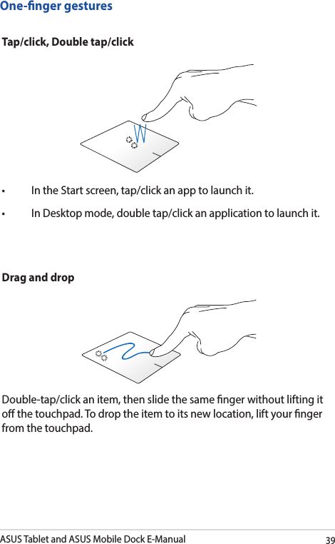 ASUS Tablet and ASUS Mobile Dock E-Manual39One-nger gesturesTap/click, Double tap/click• IntheStartscreen,tap/clickanapptolaunchit.• InDesktopmode,doubletap/clickanapplicationtolaunchit.Drag and dropDouble-tap/click an item, then slide the same nger without lifting it o the touchpad. To drop the item to its new location, lift your nger from the touchpad. 