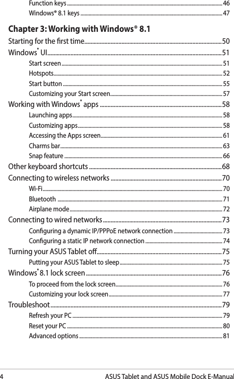 4ASUS Tablet and ASUS Mobile Dock E-ManualFunction keys ................................................................................................................... 46Windows® 8.1 keys .........................................................................................................47Chapter 3: Working with Windows® 8.1Starting for the rst time .........................................................................................50Windows® UI .................................................................................................................51Start screen ....................................................................................................................... 51Hotspots ............................................................................................................................. 52Start button ...................................................................................................................... 55Customizing your Start screen ...................................................................................57Working with Windows® apps ...............................................................................58Launching apps ............................................................................................................... 58Customizing apps ...........................................................................................................58Accessing the Apps screen .......................................................................................... 61Charms bar ........................................................................................................................ 63Snap feature .....................................................................................................................66Other keyboard shortcuts ......................................................................................68Connecting to wireless networks ........................................................................70Wi-Fi ..................................................................................................................................... 70Bluetooth  .......................................................................................................................... 71Airplane mode ................................................................................................................. 72Connecting to wired networks .............................................................................73Conguring a dynamic IP/PPPoE network connection ....................................73Conguring a static IP network connection ......................................................... 74Turning your ASUS Tablet o.................................................................................75Putting your ASUS Tablet to sleep ............................................................................ 75Windows® 8.1 lock screen ........................................................................................76To proceed from the lock screen ...............................................................................76Customizing your lock screen .................................................................................... 77Troubleshoot ...............................................................................................................79Refresh your PC ............................................................................................................... 79Reset your PC ................................................................................................................... 80Advanced options .......................................................................................................... 81