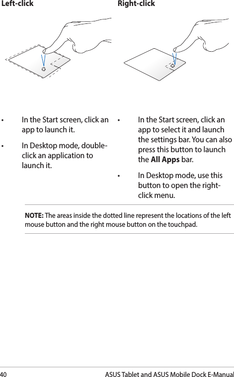 40ASUS Tablet and ASUS Mobile Dock E-ManualLeft-click Right-click• IntheStartscreen,clickanapp to launch it.• InDesktopmode,double-click an application to launch it.• IntheStartscreen,clickanapp to select it and launch the settings bar. You can also press this button to launch the All Apps bar.• InDesktopmode,usethisbutton to open the right-click menu.NOTE: The areas inside the dotted line represent the locations of the left mouse button and the right mouse button on the touchpad. 