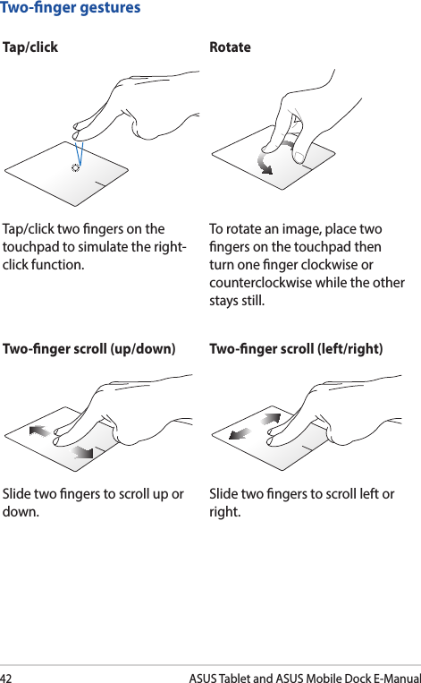 42ASUS Tablet and ASUS Mobile Dock E-ManualTwo-nger gesturesTap/click RotateTap/click two ngers on the touchpad to simulate the right-click function.To rotate an image, place two ngers on the touchpad then turn one nger clockwise or counterclockwise while the other stays still.Two-nger scroll (up/down) Two-nger scroll (left/right)Slide two ngers to scroll up or down.Slide two ngers to scroll left or right.