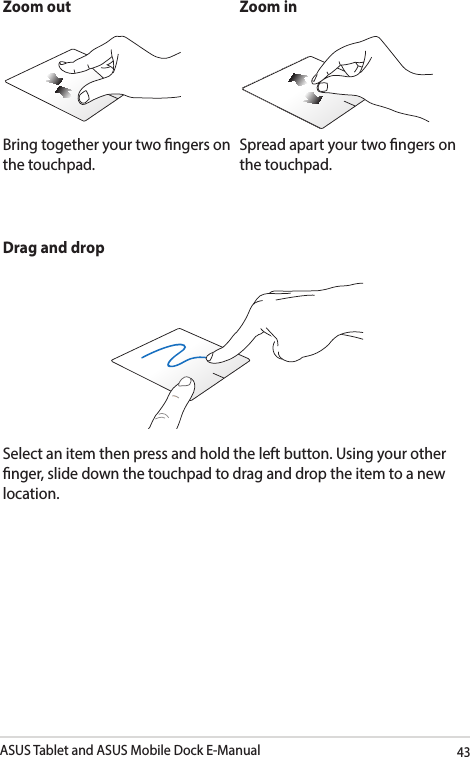 ASUS Tablet and ASUS Mobile Dock E-Manual43Zoom out Zoom inBring together your two ngers on the touchpad.Spread apart your two ngers on the touchpad.Drag and dropSelect an item then press and hold the left button. Using your other nger, slide down the touchpad to drag and drop the item to a new location.