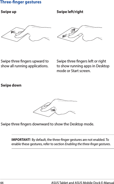 44ASUS Tablet and ASUS Mobile Dock E-ManualThree-nger gesturesSwipe up Swipe left/rightSwipe three ngers upward to show all running applications.Swipe three ngers left or right to show running apps in Desktop mode or Start screen.IMPORTANT!  By default, the three-nger gestures are not enabled. To enable these gestures, refer to section Enabling the three-nger gestures.  Swipe downSwipe three ngers downward to show the Desktop mode.