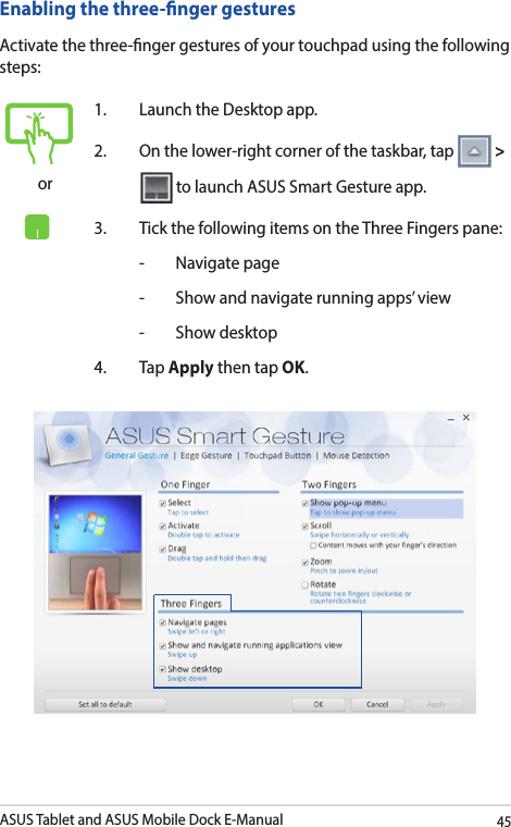 ASUS Tablet and ASUS Mobile Dock E-Manual45Enabling the three-nger gesturesActivate the three-nger gestures of your touchpad using the following steps:or1.  Launch the Desktop app.2.  On the lower-right corner of the taskbar, tap   &gt;   to launch ASUS Smart Gesture app.3.  Tick the following items on the Three Fingers pane:  -  Navigate page  -  Show and navigate running apps’ view  -  Show desktop4. Tap Apply then tap OK.