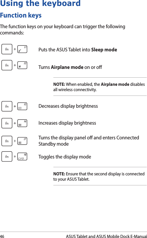 46ASUS Tablet and ASUS Mobile Dock E-ManualFunction keysThe function keys on your keyboard can trigger the following commands:Using the keyboardPuts the ASUS Tablet into Sleep modeTurns Airplane mode on or oNOTE: When enabled, the Airplane mode disables all wireless connectivity.Decreases display brightnessIncreases display brightnessTurns the display panel o and enters Connected Standby modeToggles the display modeNOTE: Ensure that the second display is connected to your ASUS Tablet.