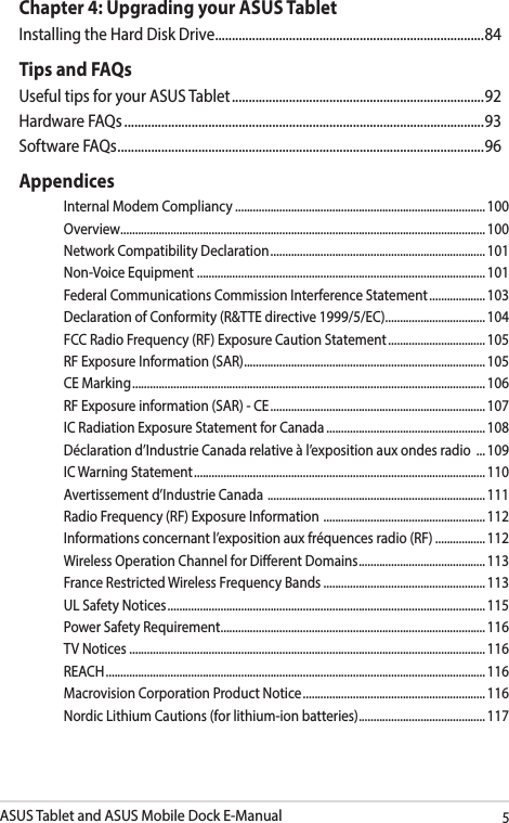 ASUS Tablet and ASUS Mobile Dock E-Manual5Chapter 4: Upgrading your ASUS TabletInstalling the Hard Disk Drive ................................................................................84Tips and FAQsUseful tips for your ASUS Tablet ........................................................................... 92Hardware FAQs ...........................................................................................................93Software FAQs ............................................................................................................. 96AppendicesInternal Modem Compliancy ..................................................................................... 100Overview ............................................................................................................................ 100Network Compatibility Declaration ......................................................................... 101Non-Voice Equipment  ..................................................................................................101Federal Communications Commission Interference Statement ................... 103Declaration of Conformity (R&amp;TTE directive 1999/5/EC) .................................. 104FCC Radio Frequency (RF) Exposure Caution Statement ................................. 105RF Exposure Information (SAR) .................................................................................. 105CE Marking ........................................................................................................................ 106RF Exposure information (SAR) - CE ......................................................................... 107IC Radiation Exposure Statement for Canada ...................................................... 108Déclaration d’Industrie Canada relative à l’exposition aux ondes radio  ... 109IC Warning Statement ................................................................................................... 110Avertissement d’Industrie Canada  .......................................................................... 111Radio Frequency (RF) Exposure Information  .......................................................112Informations concernant l’exposition aux fréquences radio (RF) .................112Wireless Operation Channel for Dierent Domains ...........................................113France Restricted Wireless Frequency Bands ....................................................... 113UL Safety Notices ............................................................................................................ 115Power Safety Requirement .......................................................................................... 116TV Notices ......................................................................................................................... 116REACH ................................................................................................................................. 116Macrovision Corporation Product Notice .............................................................. 116Nordic Lithium Cautions (for lithium-ion batteries) ........................................... 117
