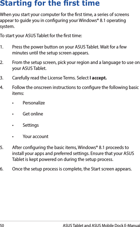 50ASUS Tablet and ASUS Mobile Dock E-ManualStarting for the rst timeWhen you start your computer for the rst time, a series of screens appear to guide you in conguring your Windows® 8.1 operating system.To start your ASUS Tablet for the rst time:1.  Press the power button on your ASUS Tablet. Wait for a few minutes until the setup screen appears.2.  From the setup screen, pick your region and a language to use on your ASUS Tablet.3.  Carefully read the License Terms. Select I accept.4.  Follow the onscreen instructions to congure the following basic items:• Personalize• Getonline• Settings• Youraccount5.  After conguring the basic items, Windows® 8.1 proceeds to install your apps and preferred settings. Ensure that your ASUS Tablet is kept powered on during the setup process.6.  Once the setup process is complete, the Start screen appears.