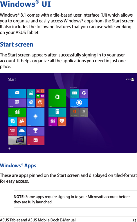 ASUS Tablet and ASUS Mobile Dock E-Manual51Windows® UIWindows® 8.1 comes with a tile-based user interface (UI) which allows you to organize and easily access Windows® apps from the Start screen. It also includes the following features that you can use while working on your ASUS Tablet.Start screenThe Start screen appears after  successfully signing in to your user account. It helps organize all the applications you need in just one place.Windows® AppsThese are apps pinned on the Start screen and displayed on tiled-format for easy access.NOTE: Some apps require signing in to your Microsoft account before they are fully launched.