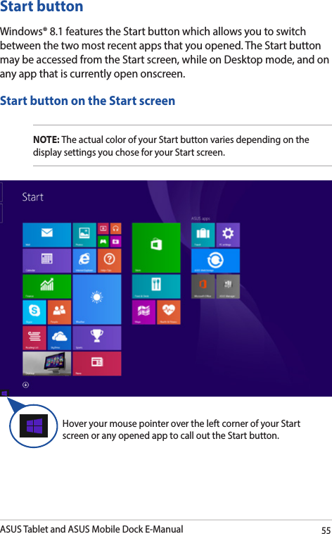 ASUS Tablet and ASUS Mobile Dock E-Manual55Start buttonWindows® 8.1 features the Start button which allows you to switch between the two most recent apps that you opened. The Start button may be accessed from the Start screen, while on Desktop mode, and on any app that is currently open onscreen.Start button on the Start screenNOTE: The actual color of your Start button varies depending on the display settings you chose for your Start screen. Hover your mouse pointer over the left corner of your Start screen or any opened app to call out the Start button. 