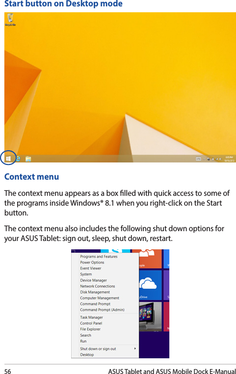 56ASUS Tablet and ASUS Mobile Dock E-ManualStart button on Desktop modeContext menuThe context menu appears as a box lled with quick access to some of the programs inside Windows® 8.1 when you right-click on the Start button.The context menu also includes the following shut down options for your ASUS Tablet: sign out, sleep, shut down, restart.