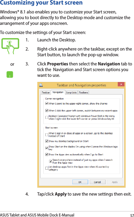 ASUS Tablet and ASUS Mobile Dock E-Manual57Customizing your Start screenWindows® 8.1 also enables you to customize your Start screen, allowing you to boot directly to the Desktop mode and customize the arrangement of your apps onscreen. To customize the settings of your Start screen:or1.  Launch the Desktop.2.  Right-click anywhere on the taskbar, except on the Start button, to launch the pop-up window. 3. Click Properties then select the Navigation tab to tick the  Navigation and Start screen options you want to use.  4. Tap/click Apply to save the new settings then exit.