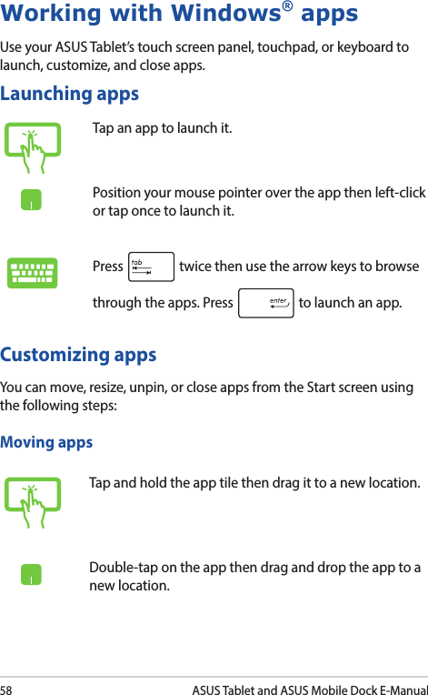 58ASUS Tablet and ASUS Mobile Dock E-ManualWorking with Windows® appsUse your ASUS Tablet’s touch screen panel, touchpad, or keyboard to launch, customize, and close apps.Launching appsCustomizing appsYou can move, resize, unpin, or close apps from the Start screen using the following steps:Tap an app to launch it.Position your mouse pointer over the app then left-click or tap once to launch it.Press   twice then use the arrow keys to browse through the apps. Press   to launch an app.Moving appsTap and hold the app tile then drag it to a new location.Double-tap on the app then drag and drop the app to a new location.