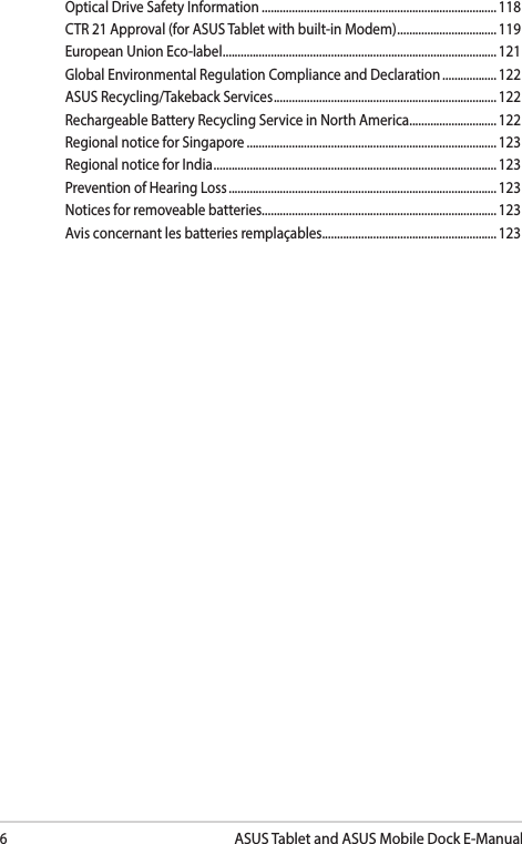 6ASUS Tablet and ASUS Mobile Dock E-ManualOptical Drive Safety Information .............................................................................. 118CTR 21 Approval (for ASUS Tablet with built-in Modem) ................................. 119European Union Eco-label ........................................................................................... 121Global Environmental Regulation Compliance and Declaration .................. 122ASUS Recycling/Takeback Services .......................................................................... 122Rechargeable Battery Recycling Service in North America............................. 122Regional notice for Singapore ...................................................................................123Regional notice for India .............................................................................................. 123Prevention of Hearing Loss ......................................................................................... 123Notices for removeable batteries..............................................................................123Avis concernant les batteries remplaçables..........................................................123