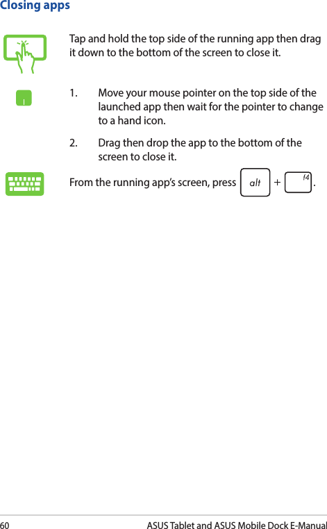 60ASUS Tablet and ASUS Mobile Dock E-ManualTap and hold the top side of the running app then drag it down to the bottom of the screen to close it.1.  Move your mouse pointer on the top side of the launched app then wait for the pointer to change to a hand icon.2.  Drag then drop the app to the bottom of the screen to close it.From the running app’s screen, press  .Closing apps