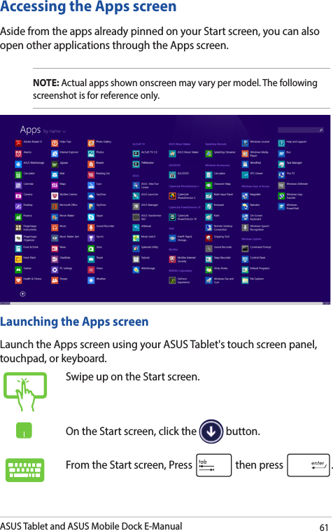 ASUS Tablet and ASUS Mobile Dock E-Manual61Accessing the Apps screenAside from the apps already pinned on your Start screen, you can also open other applications through the Apps screen. NOTE: Actual apps shown onscreen may vary per model. The following screenshot is for reference only.Launching the Apps screenLaunch the Apps screen using your ASUS Tablet&apos;s touch screen panel, touchpad, or keyboard.Swipe up on the Start screen.On the Start screen, click the   button.From the Start screen, Press   then press  .