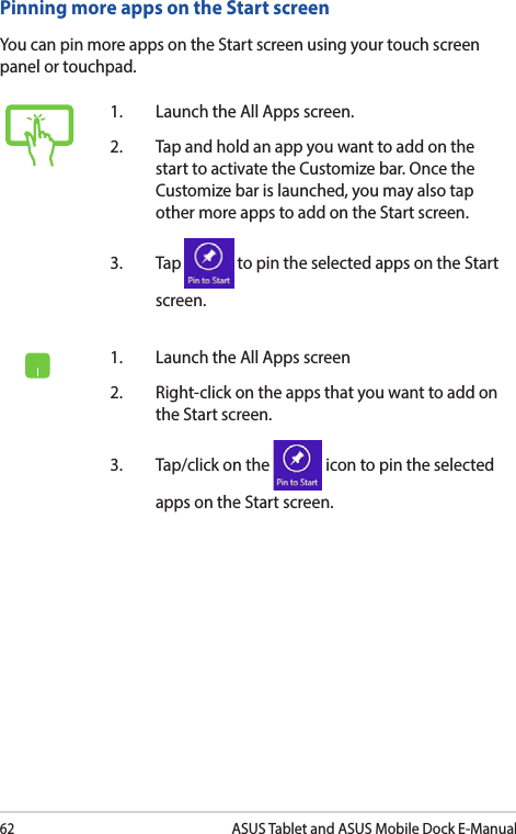 62ASUS Tablet and ASUS Mobile Dock E-ManualPinning more apps on the Start screenYou can pin more apps on the Start screen using your touch screen panel or touchpad.1.   Launch the All Apps screen.2.   Tap and hold an app you want to add on the start to activate the Customize bar. Once the Customize bar is launched, you may also tap other more apps to add on the Start screen.3. Tap   to pin the selected apps on the Start screen. 1.   Launch the All Apps screen2.  Right-click on the apps that you want to add on the Start screen.3.  Tap/click on the   icon to pin the selected apps on the Start screen. 