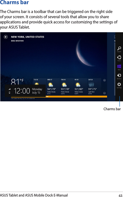ASUS Tablet and ASUS Mobile Dock E-Manual63Charms barThe Charms bar is a toolbar that can be triggered on the right side of your screen. It consists of several tools that allow you to share applications and provide quick access for customizing the settings of your ASUS Tablet.Charms bar