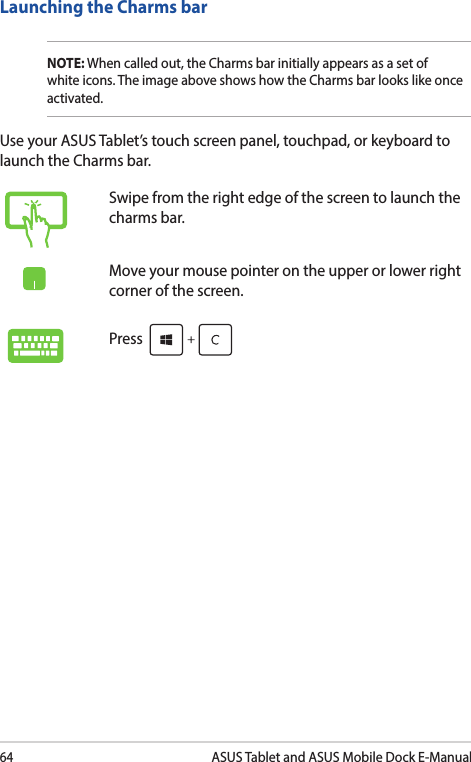 64ASUS Tablet and ASUS Mobile Dock E-ManualLaunching the Charms barNOTE: When called out, the Charms bar initially appears as a set of white icons. The image above shows how the Charms bar looks like once activated.Use your ASUS Tablet’s touch screen panel, touchpad, or keyboard to launch the Charms bar.Swipe from the right edge of the screen to launch the charms bar.Move your mouse pointer on the upper or lower right corner of the screen.Press 