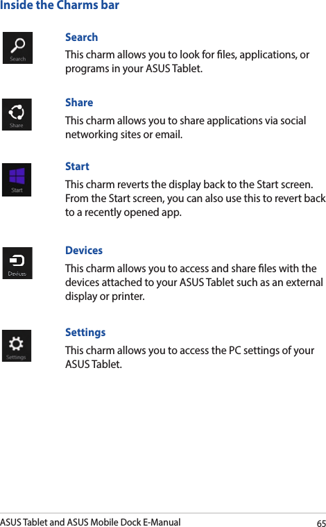 ASUS Tablet and ASUS Mobile Dock E-Manual65Search This charm allows you to look for les, applications, or programs in your ASUS Tablet.ShareThis charm allows you to share applications via social networking sites or email.StartThis charm reverts the display back to the Start screen. From the Start screen, you can also use this to revert back to a recently opened app.DevicesThis charm allows you to access and share les with the devices attached to your ASUS Tablet such as an external display or printer. SettingsThis charm allows you to access the PC settings of your ASUS Tablet.Inside the Charms bar