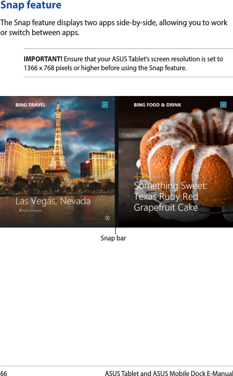 66ASUS Tablet and ASUS Mobile Dock E-ManualSnap featureThe Snap feature displays two apps side-by-side, allowing you to work or switch between apps.IMPORTANT! Ensure that your ASUS Tablet’s screen resolution is set to 1366 x 768 pixels or higher before using the Snap feature.Snap bar