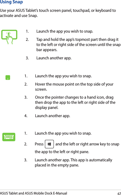 ASUS Tablet and ASUS Mobile Dock E-Manual67Using SnapUse your ASUS Tablet’s touch screen panel, touchpad, or keyboard to activate and use Snap.1.  Launch the app you wish to snap.2.  Hover the mouse point on the top side of your screen.3.  Once the pointer changes to a hand icon, drag then drop the app to the left or right side of the display panel.4.  Launch another app.1.  Launch the app you wish to snap. 2. Press   and the left or right arrow key to snap the app to the left or right pane.3.  Launch another app. This app is automatically placed in the empty pane. 1.  Launch the app you wish to snap.2.  Tap and hold the app’s topmost part then drag it to the left or right side of the screen until the snap bar appears.3.  Launch another app.