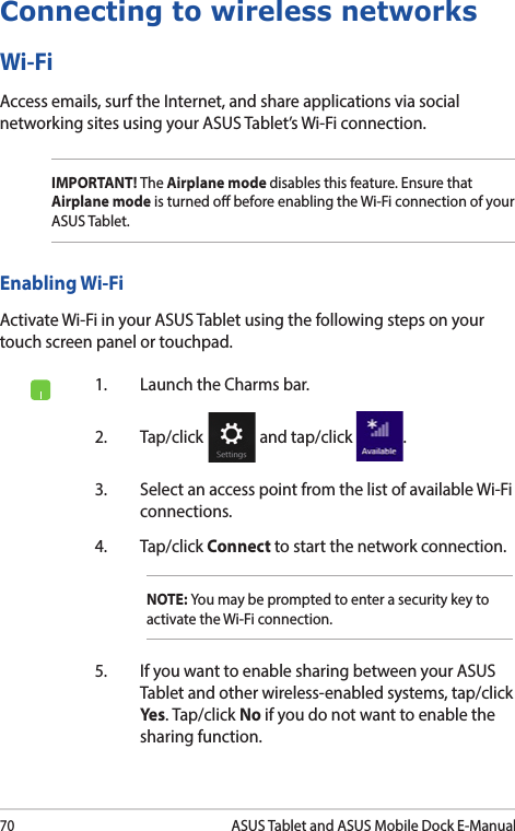 70ASUS Tablet and ASUS Mobile Dock E-ManualConnecting to wireless networksWi-FiAccess emails, surf the Internet, and share applications via social networking sites using your ASUS Tablet’s Wi-Fi connection. IMPORTANT! The Airplane mode disables this feature. Ensure that Airplane mode is turned o before enabling the Wi-Fi connection of your ASUS Tablet.Enabling Wi-FiActivate Wi-Fi in your ASUS Tablet using the following steps on your touch screen panel or touchpad.1.  Launch the Charms bar.2. Tap/click   and tap/click  .3.  Select an access point from the list of available Wi-Fi connections.4. Tap/click Connect to start the network connection. NOTE: You may be prompted to enter a security key to activate the Wi-Fi connection.5.  If you want to enable sharing between your ASUS Tablet and other wireless-enabled systems, tap/click Yes . Tap/click No if you do not want to enable the sharing function.