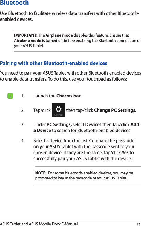ASUS Tablet and ASUS Mobile Dock E-Manual71Bluetooth Use Bluetooth to facilitate wireless data transfers with other Bluetooth-enabled devices.IMPORTANT! The Airplane mode disables this feature. Ensure that Airplane mode is turned o before enabling the Bluetooth connection of your ASUS Tablet.Pairing with other Bluetooth-enabled devicesYou need to pair your ASUS Tablet with other Bluetooth-enabled devices to enable data transfers. To do this, use your touchpad as follows:1.  Launch the Charms bar.2. Tap/click   then tap/click Change PC Settings.3. Under PC Settings, select Devices then tap/click Add a Device to search for Bluetooth-enabled devices.4.  Select a device from the list. Compare the passcode on your ASUS Tablet with the passcode sent to your chosen device. If they are the same, tap/click Yes to successfully pair your ASUS Tablet with the device.NOTE:  For some bluetooth-enabled devices, you may be prompted to key in the passcode of your ASUS Tablet.