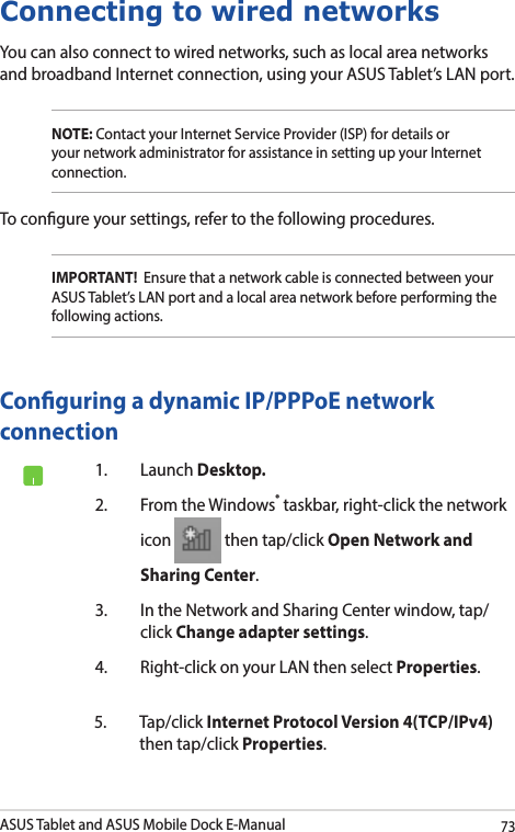 ASUS Tablet and ASUS Mobile Dock E-Manual73Connecting to wired networksYou can also connect to wired networks, such as local area networks and broadband Internet connection, using your ASUS Tablet’s LAN port.NOTE: Contact your Internet Service Provider (ISP) for details or your network administrator for assistance in setting up your Internet connection.To congure your settings, refer to the following procedures.IMPORTANT!  Ensure that a network cable is connected between your ASUS Tablet’s LAN port and a local area network before performing the following actions.Conguring a dynamic IP/PPPoE network connection1.  Launch Desktop.2.  From the Windows® taskbar, right-click the network icon   then tap/click Open Network and Sharing Center.3.  In the Network and Sharing Center window, tap/click Change adapter settings.4.  Right-click on your LAN then select Properties.5. Tap/click Internet Protocol Version 4(TCP/IPv4) then tap/click Properties.