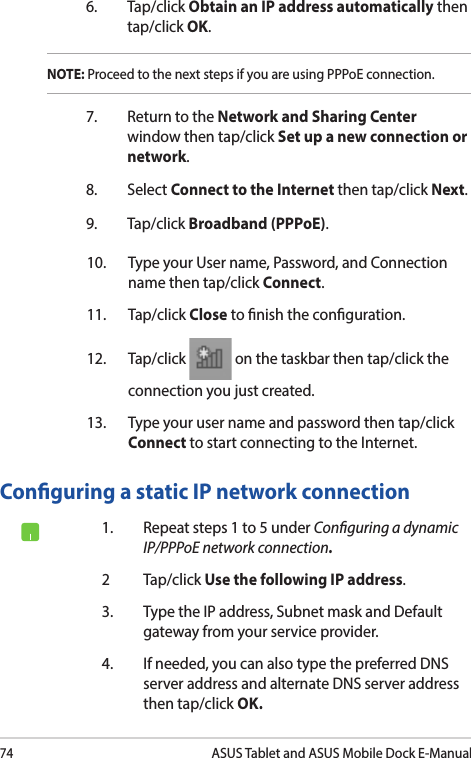 74ASUS Tablet and ASUS Mobile Dock E-Manual7.  Return to the Network and Sharing Center window then tap/click Set up a new connection or network.8. Select Connect to the Internet then tap/click Next.9. Tap/click Broadband (PPPoE).10.  Type your User name, Password, and Connection name then tap/click Connect.11. Tap/click Close to nish the conguration.12. Tap/click   on the taskbar then tap/click the connection you just created.13.  Type your user name and password then tap/click Connect to start connecting to the Internet.Conguring a static IP network connection1.  Repeat steps 1 to 5 under Conguring a dynamic IP/PPPoE network connection.2 Tap/click Use the following IP address.3.  Type the IP address, Subnet mask and Default gateway from your service provider.4.  If needed, you can also type the preferred DNS server address and alternate DNS server address then tap/click OK.NOTE: Proceed to the next steps if you are using PPPoE connection.6. Tap/click Obtain an IP address automatically then tap/click OK.