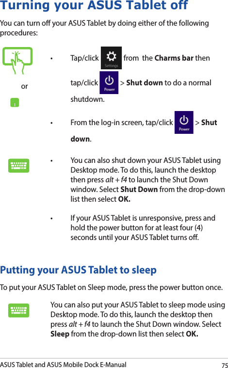 ASUS Tablet and ASUS Mobile Dock E-Manual75Turning your ASUS Tablet offYou can turn o your ASUS Tablet by doing either of the following procedures:Putting your ASUS Tablet to sleepTo put your ASUS Tablet on Sleep mode, press the power button once. You can also put your ASUS Tablet to sleep mode using Desktop mode. To do this, launch the desktop then press alt + f4 to launch the Shut Down window. Select Sleep from the drop-down list then select OK.or• Tap/click  from  the Charms bar then tap/click   &gt; Shut down to do a normal shutdown.• Fromthelog-inscreen,tap/click  &gt; Shut down.• YoucanalsoshutdownyourASUSTabletusingDesktop mode. To do this, launch the desktop then press alt + f4 to launch the Shut Down window. Select Shut Down from the drop-down list then select OK.• IfyourASUSTabletisunresponsive,pressandhold the power button for at least four (4) seconds until your ASUS Tablet turns o.