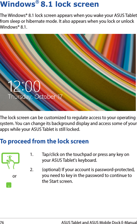 76ASUS Tablet and ASUS Mobile Dock E-ManualWindows® 8.1 lock screenThe Windows® 8.1 lock screen appears when you wake your ASUS Tablet from sleep or hibernate mode. It also appears when you lock or unlock Windows® 8.1. The lock screen can be customized to regulate access to your operating system. You can change its background display and access some of your apps while your ASUS Tablet is still locked. To proceed from the lock screenor1.  Tap/click on the touchpad or press any key on your ASUS Tablet&apos;s keyboard. 2.  (optional) If your account is password-protected, you need to key in the password to continue to the Start screen.