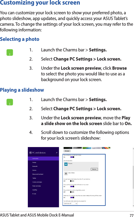 ASUS Tablet and ASUS Mobile Dock E-Manual77Customizing your lock screenYou can customize your lock screen to show your preferred photo, a photo slideshow, app updates, and quickly access your ASUS Tablet’s camera. To change the settings of your lock screen, you may refer to the following information:1.  Launch the Charms bar &gt; Settings.2. Select Change PC Settings &gt; Lock screen.3.  Under the Lock screen preview, click Browse to select the photo you would like to use as a background on your lock screen.Playing a slideshow 1.  Launch the Charms bar &gt; Settings.2. Select Change PC Settings &gt; Lock screen.3.  Under the Lock screen preview, move the Play a slide show on the lock screen slide bar to On.4.  Scroll down to customize the following options for your lock screen’s slideshow:Selecting a photo 