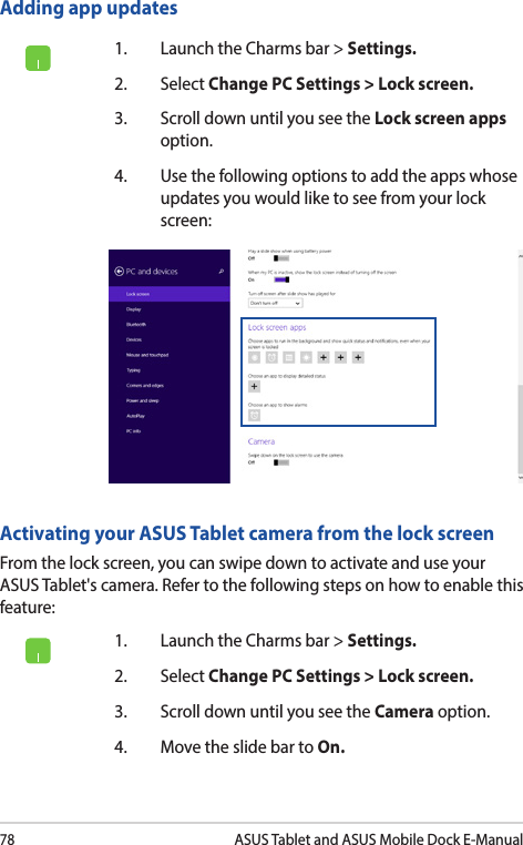 78ASUS Tablet and ASUS Mobile Dock E-ManualAdding app updates1.  Launch the Charms bar &gt; Settings.2. Select Change PC Settings &gt; Lock screen.3.  Scroll down until you see the Lock screen apps option.4.  Use the following options to add the apps whose updates you would like to see from your lock screen:Activating your ASUS Tablet camera from the lock screenFrom the lock screen, you can swipe down to activate and use your ASUS Tablet&apos;s camera. Refer to the following steps on how to enable this feature:1.  Launch the Charms bar &gt; Settings.2. Select Change PC Settings &gt; Lock screen.3.  Scroll down until you see the Camera option.4.  Move the slide bar to On.