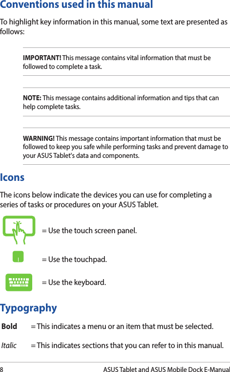 8ASUS Tablet and ASUS Mobile Dock E-ManualConventions used in this manualTo highlight key information in this manual, some text are presented as follows:IMPORTANT! This message contains vital information that must be followed to complete a task. NOTE: This message contains additional information and tips that can help complete tasks.WARNING! This message contains important information that must be followed to keep you safe while performing tasks and prevent damage to your ASUS Tablet&apos;s data and components. TypographyBold = This indicates a menu or an item that must be selected.Italic = This indicates sections that you can refer to in this manual.= Use the touch screen panel.= Use the touchpad.= Use the keyboard.IconsThe icons below indicate the devices you can use for completing a series of tasks or procedures on your ASUS Tablet.