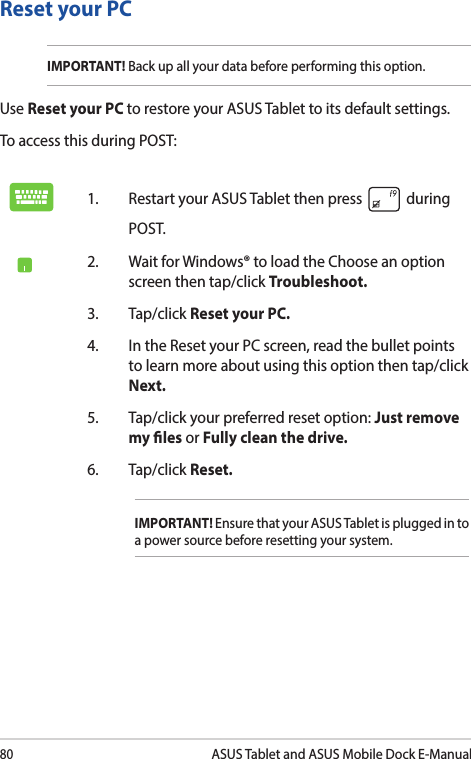 80ASUS Tablet and ASUS Mobile Dock E-ManualReset your PCIMPORTANT! Back up all your data before performing this option.Use Reset your PC to restore your ASUS Tablet to its default settings. To access this during POST:1.  Restart your ASUS Tablet then press   during POST. 2.  Wait for Windows® to load the Choose an option screen then tap/click Troubleshoot.3. Tap/click Reset your PC.4.  In the Reset your PC screen, read the bullet points to learn more about using this option then tap/click Next.5.  Tap/click your preferred reset option: Just remove my les or Fully clean the drive. 6.   Tap/click Reset.IMPORTANT! Ensure that your ASUS Tablet is plugged in to a power source before resetting your system.