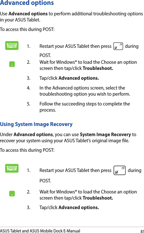 ASUS Tablet and ASUS Mobile Dock E-Manual81Advanced optionsUse Advanced options to perform additional troubleshooting options in your ASUS Tablet.To access this during POST:1.  Restart your ASUS Tablet then press   during POST. 2.  Wait for Windows® to load the Choose an option screen then tap/click Troubleshoot.3. Tap/click Advanced options.4.  In the Advanced options screen, select the troubleshooting option you wish to perform.5.  Follow the succeeding steps to complete the process.Using System Image RecoveryUnder Advanced options, you can use System Image Recovery to recover your system using your ASUS Tablet’s original image le. To access this during POST:1.  Restart your ASUS Tablet then press   during POST. 2.  Wait for Windows® to load the Choose an option screen then tap/click Troubleshoot.3. Tap/click Advanced options.