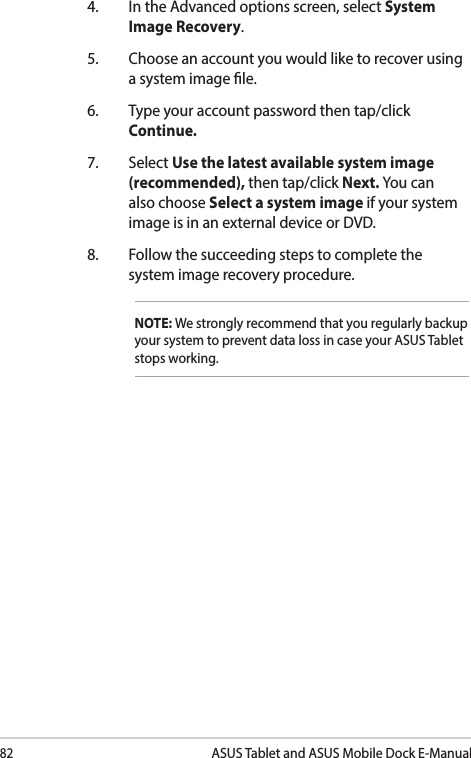 82ASUS Tablet and ASUS Mobile Dock E-Manual4.  In the Advanced options screen, select System Image Recovery.5.  Choose an account you would like to recover using a system image le.6.  Type your account password then tap/click Continue.7. Select Use the latest available system image (recommended), then tap/click Next. You can also choose Select a system image if your system image is in an external device or DVD.8.  Follow the succeeding steps to complete the system image recovery procedure.NOTE: We strongly recommend that you regularly backup your system to prevent data loss in case your ASUS Tablet stops working.