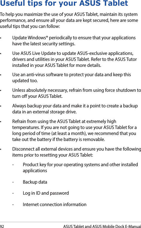 92ASUS Tablet and ASUS Mobile Dock E-ManualUseful tips for your ASUS TabletTo help you maximize the use of your ASUS Tablet, maintain its system performance, and ensure all your data are kept secured, here are some useful tips that you can follow:• UpdateWindows®periodicallytoensurethatyourapplicationshave the latest security settings. • UseASUSLiveUpdatetoupdateASUS-exclusiveapplications,drivers and utilities in your ASUS Tablet. Refer to the ASUS Tutor installed in your ASUS Tablet for more details.• Useananti-virussoftwaretoprotectyourdataandkeepthisupdated too.• Unlessabsolutelynecessary,refrainfromusingforceshutdowntoturn o your ASUS Tablet. • Alwaysbackupyourdataandmakeitapointtocreateabackupdata in an external storage drive.• RefrainfromusingtheASUSTabletatextremelyhightemperatures. If you are not going to use your ASUS Tablet for a long period of time (at least a month), we recommend that you take out the battery if the battery is removable. • Disconnectallexternaldevicesandensureyouhavethefollowingitems prior to resetting your ASUS Tablet:-  Product key for your operating systems and other installed applications-  Backup data-  Log in ID and password-  Internet connection information