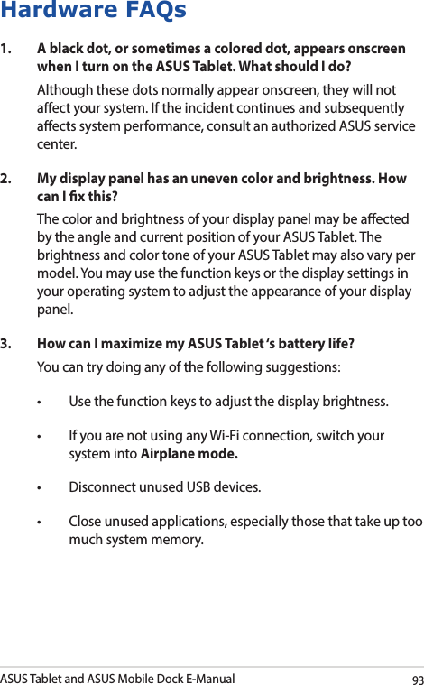 ASUS Tablet and ASUS Mobile Dock E-Manual93Hardware FAQs1.  A black dot, or sometimes a colored dot, appears onscreen when I turn on the ASUS Tablet. What should I do?Although these dots normally appear onscreen, they will not aect your system. If the incident continues and subsequently aects system performance, consult an authorized ASUS service center.2.  My display panel has an uneven color and brightness. How can I x this?The color and brightness of your display panel may be aected by the angle and current position of your ASUS Tablet. The brightness and color tone of your ASUS Tablet may also vary per model. You may use the function keys or the display settings in your operating system to adjust the appearance of your display panel. 3.  How can I maximize my ASUS Tablet ‘s battery life?You can try doing any of the following suggestions:• Usethefunctionkeystoadjustthedisplaybrightness.• IfyouarenotusinganyWi-Ficonnection,switchyoursystem into Airplane mode.• DisconnectunusedUSBdevices.• Closeunusedapplications,especiallythosethattakeuptoomuch system memory.