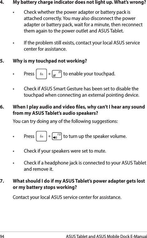 94ASUS Tablet and ASUS Mobile Dock E-Manual4.  My battery charge indicator does not light up. What’s wrong?• Checkwhetherthepoweradapterorbatterypackisattached correctly. You may also disconnect the power adapter or battery pack, wait for a minute, then reconnect them again to the power outlet and ASUS Tablet.• Iftheproblemstillexists,contactyourlocalASUSservicecenter for assistance.5.   Why is my touchpad not working?• Press  to enable your touchpad. • CheckifASUSSmartGesturehasbeensettodisablethetouchpad when connecting an external pointing device. 6.  When I play audio and video les, why can’t I hear any sound from my ASUS Tablet’s audio speakers?You can try doing any of the following suggestions:• Press  to turn up the speaker volume. • Checkifyourspeakersweresettomute.• CheckifaheadphonejackisconnectedtoyourASUSTabletand remove it.7.  What should I do if my ASUS Tablet’s power adapter gets lost or my battery stops working?Contact your local ASUS service center for assistance.