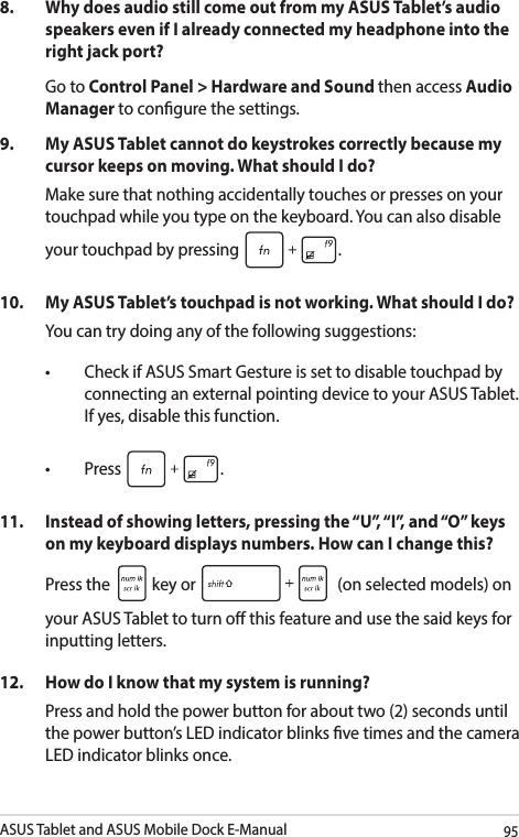 ASUS Tablet and ASUS Mobile Dock E-Manual958.   Why does audio still come out from my ASUS Tablet’s audio speakers even if I already connected my headphone into the right jack port? Go to Control Panel &gt; Hardware and Sound then access Audio Manager to congure the settings. 9.  My ASUS Tablet cannot do keystrokes correctly because my cursor keeps on moving. What should I do?Make sure that nothing accidentally touches or presses on your touchpad while you type on the keyboard. You can also disable your touchpad by pressing  .10.  My ASUS Tablet’s touchpad is not working. What should I do?You can try doing any of the following suggestions: • CheckifASUSSmartGestureissettodisabletouchpadbyconnecting an external pointing device to your ASUS Tablet. If yes, disable this function. • Press .11.  Instead of showing letters, pressing the “U”, “I”, and “O” keys on my keyboard displays numbers. How can I change this?Press the   key or   (on selected models) on your ASUS Tablet to turn o this feature and use the said keys for inputting letters. 12.  How do I know that my system is running?Press and hold the power button for about two (2) seconds until the power button’s LED indicator blinks ve times and the camera LED indicator blinks once.