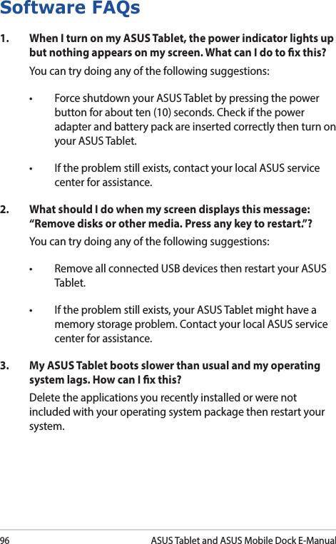 96ASUS Tablet and ASUS Mobile Dock E-ManualSoftware FAQs1.  When I turn on my ASUS Tablet, the power indicator lights up but nothing appears on my screen. What can I do to x this?You can try doing any of the following suggestions:• ForceshutdownyourASUSTabletbypressingthepowerbutton for about ten (10) seconds. Check if the power adapter and battery pack are inserted correctly then turn on your ASUS Tablet.• Iftheproblemstillexists,contactyourlocalASUSservicecenter for assistance.2.  What should I do when my screen displays this message: “Remove disks or other media. Press any key to restart.”?You can try doing any of the following suggestions:• RemoveallconnectedUSBdevicesthenrestartyourASUSTablet.• Iftheproblemstillexists,yourASUSTabletmighthaveamemory storage problem. Contact your local ASUS service center for assistance.3.   My ASUS Tablet boots slower than usual and my operating system lags. How can I x this?Delete the applications you recently installed or were not included with your operating system package then restart your system. 