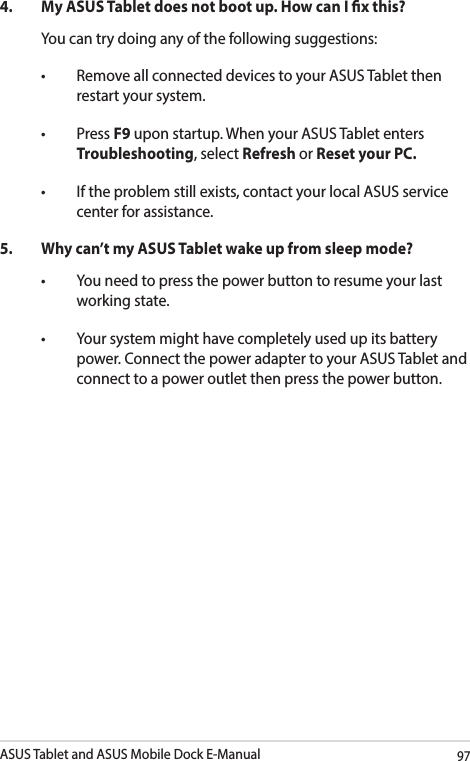 ASUS Tablet and ASUS Mobile Dock E-Manual974.  My ASUS Tablet does not boot up. How can I x this?You can try doing any of the following suggestions:• RemoveallconnecteddevicestoyourASUSTabletthenrestart your system.• PressF9 upon startup. When your ASUS Tablet enters Troubleshooting, select Refresh or Reset your PC.• Iftheproblemstillexists,contactyourlocalASUSservicecenter for assistance.5.  Why can’t my ASUS Tablet wake up from sleep mode?• Youneedtopressthepowerbuttontoresumeyourlastworking state.• Yoursystemmighthavecompletelyusedupitsbatterypower. Connect the power adapter to your ASUS Tablet and connect to a power outlet then press the power button.